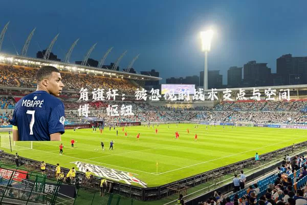 角旗杆:被忽视的战术支点与空间博弈枢纽