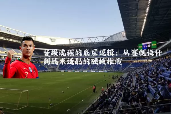 晋级流程的底层逻辑:从赛制设计到战术适配的硬核推演