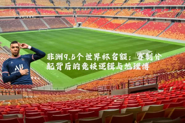 非洲9.5个世界杯名额:赛制分配背后的竞技逻辑与地理博弈